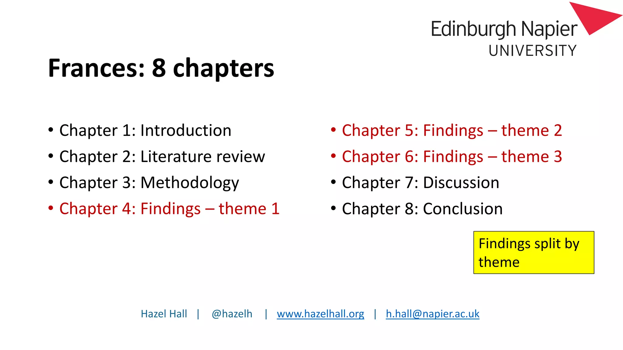 Hazel Hall | @hazelh | www.hazelhall.org | h.hall@napier.ac.uk
Frances: 8 chapters
• Chapter 1: Introduction
• Chapter 2: Literature review
• Chapter 3: Methodology
• Chapter 4: Findings – theme 1
• Chapter 5: Findings – theme 2
• Chapter 6: Findings – theme 3
• Chapter 7: Discussion
• Chapter 8: Conclusion
Findings split by
theme
 