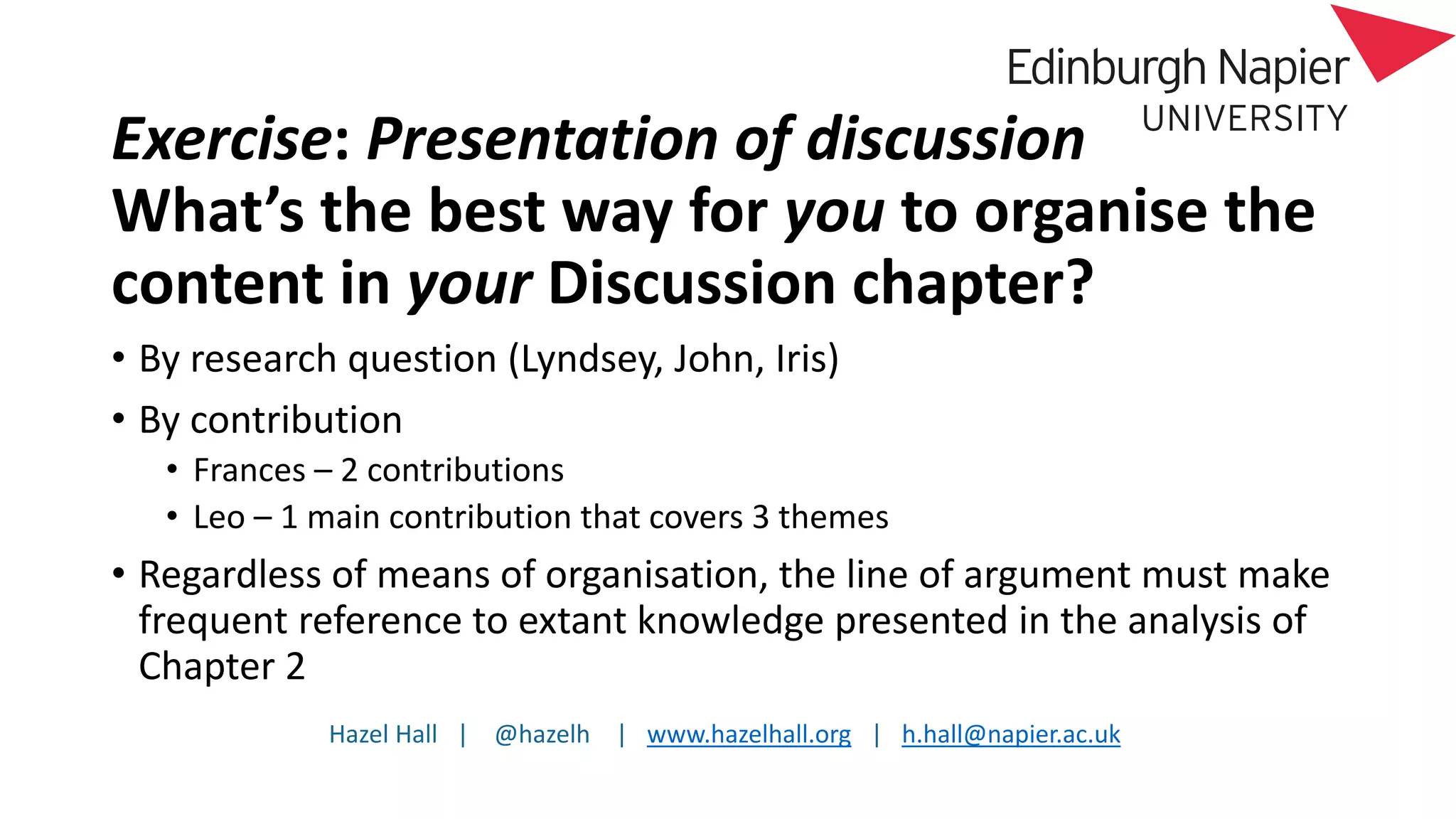 Hazel Hall | @hazelh | www.hazelhall.org | h.hall@napier.ac.uk
Exercise: Presentation of discussion
What’s the best way for you to organise the
content in your Discussion chapter?
• By research question (Lyndsey, John, Iris)
• By contribution
• Frances – 2 contributions
• Leo – 1 main contribution that covers 3 themes
• Regardless of means of organisation, the line of argument must make
frequent reference to extant knowledge presented in the analysis of
Chapter 2
 
