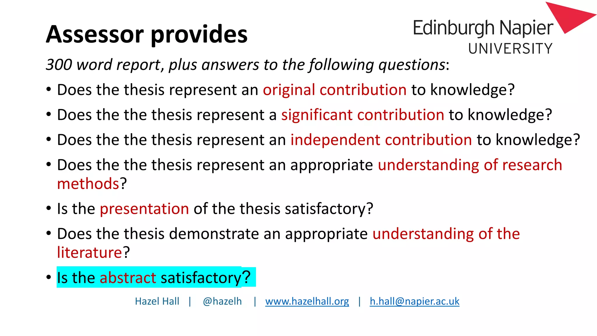 Hazel Hall | @hazelh | www.hazelhall.org | h.hall@napier.ac.uk
Assessor provides
300 word report, plus answers to the following questions:
• Does the thesis represent an original contribution to knowledge?
• Does the the thesis represent a significant contribution to knowledge?
• Does the the thesis represent an independent contribution to knowledge?
• Does the the thesis represent an appropriate understanding of research
methods?
• Is the presentation of the thesis satisfactory?
• Does the thesis demonstrate an appropriate understanding of the
literature?
• Is the abstract satisfactory?
 