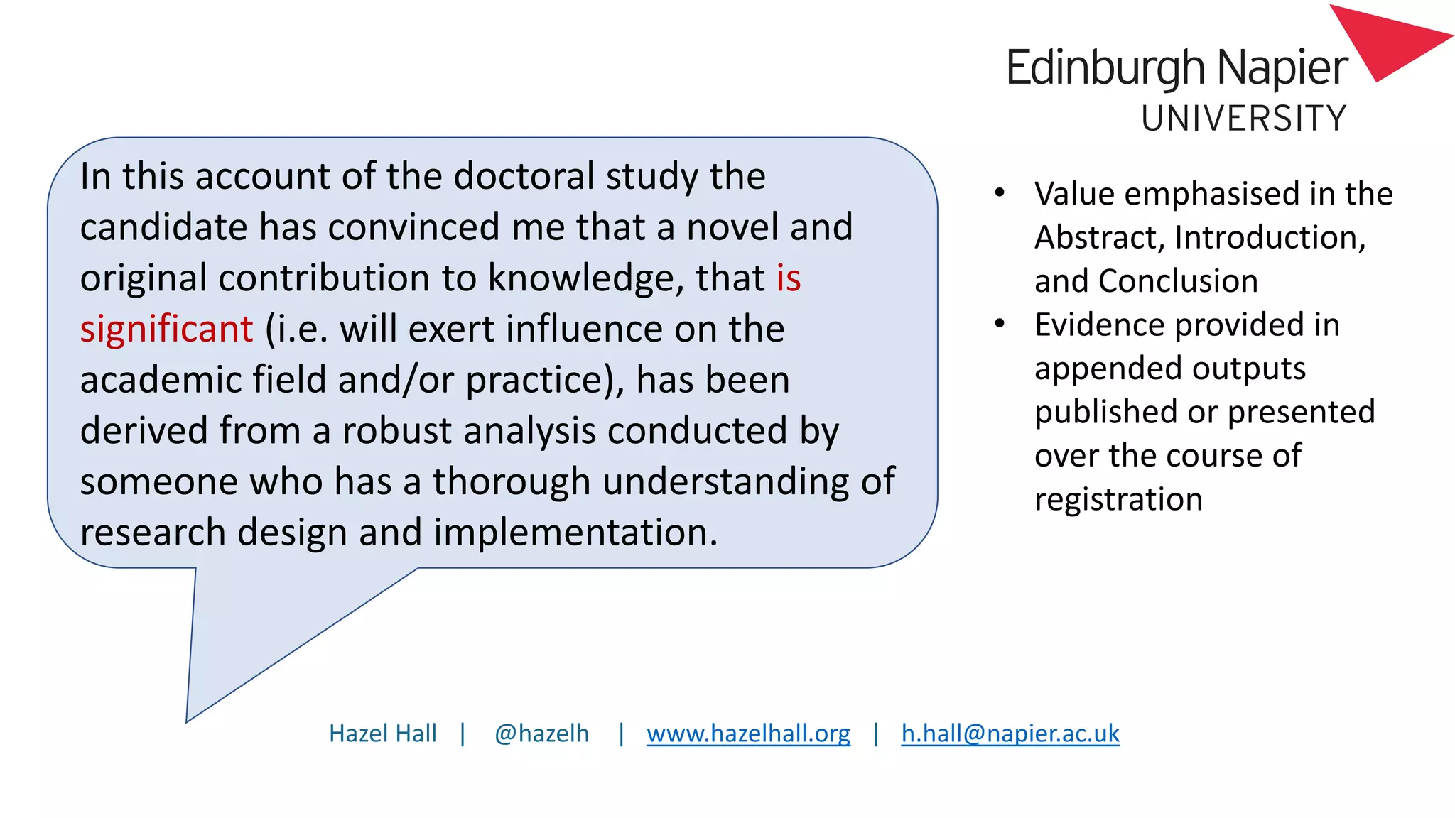 Hazel Hall | @hazelh | www.hazelhall.org | h.hall@napier.ac.uk
In this account of the doctoral study the
candidate has convinced me that a novel and
original contribution to knowledge, that is
significant (i.e. will exert influence on the
academic field and/or practice), has been
derived from a robust analysis conducted by
someone who has a thorough understanding of
research design and implementation.
• Value emphasised in the
Abstract, Introduction,
and Conclusion
• Evidence provided in
appended outputs
published or presented
over the course of
registration
 