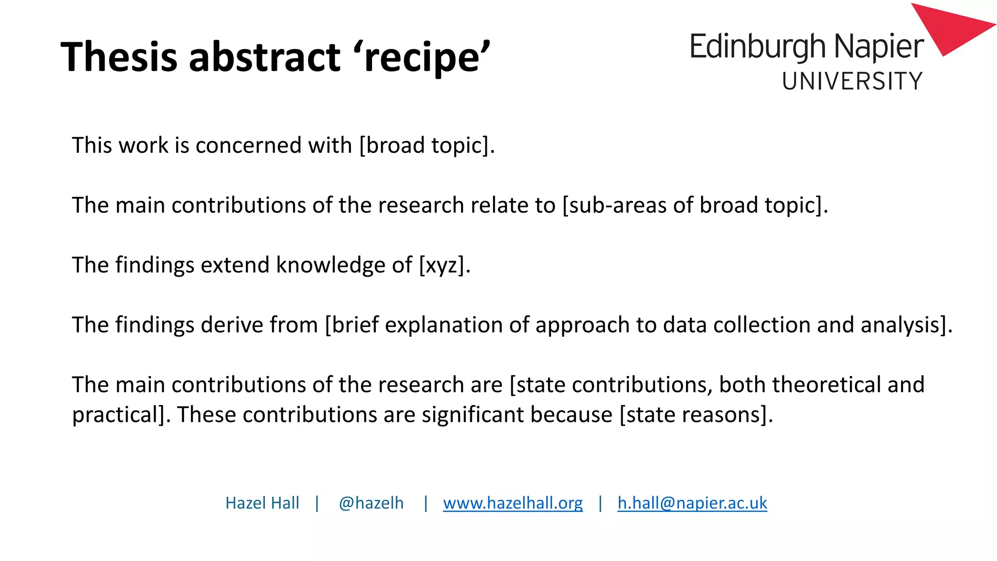 Hazel Hall | @hazelh | www.hazelhall.org | h.hall@napier.ac.uk
Thesis abstract ‘recipe’
This work is concerned with [broad topic].
The main contributions of the research relate to [sub-areas of broad topic].
The findings extend knowledge of [xyz].
The findings derive from [brief explanation of approach to data collection and analysis].
The main contributions of the research are [state contributions, both theoretical and
practical]. These contributions are significant because [state reasons].
 