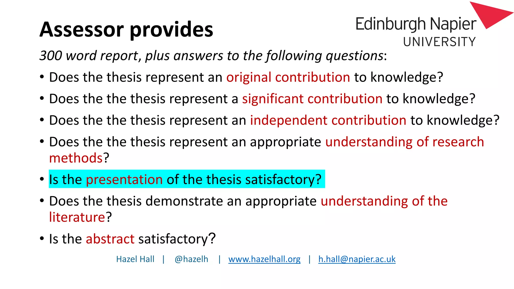 Hazel Hall | @hazelh | www.hazelhall.org | h.hall@napier.ac.uk
Assessor provides
300 word report, plus answers to the following questions:
• Does the thesis represent an original contribution to knowledge?
• Does the the thesis represent a significant contribution to knowledge?
• Does the the thesis represent an independent contribution to knowledge?
• Does the the thesis represent an appropriate understanding of research
methods?
• Is the presentation of the thesis satisfactory?
• Does the thesis demonstrate an appropriate understanding of the
literature?
• Is the abstract satisfactory?
 