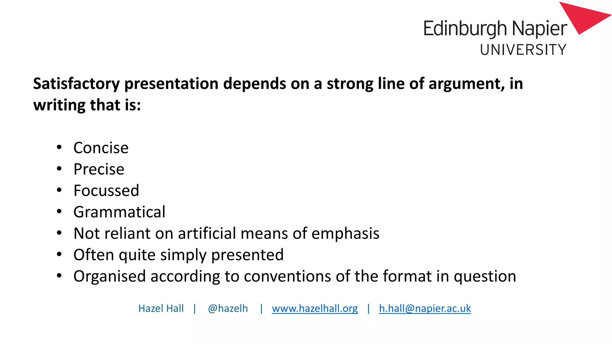 Hazel Hall | @hazelh | www.hazelhall.org | h.hall@napier.ac.uk
Satisfactory presentation depends on a strong line of argument, in
writing that is:
• Concise
• Precise
• Focussed
• Grammatical
• Not reliant on artificial means of emphasis
• Often quite simply presented
• Organised according to conventions of the format in question
 