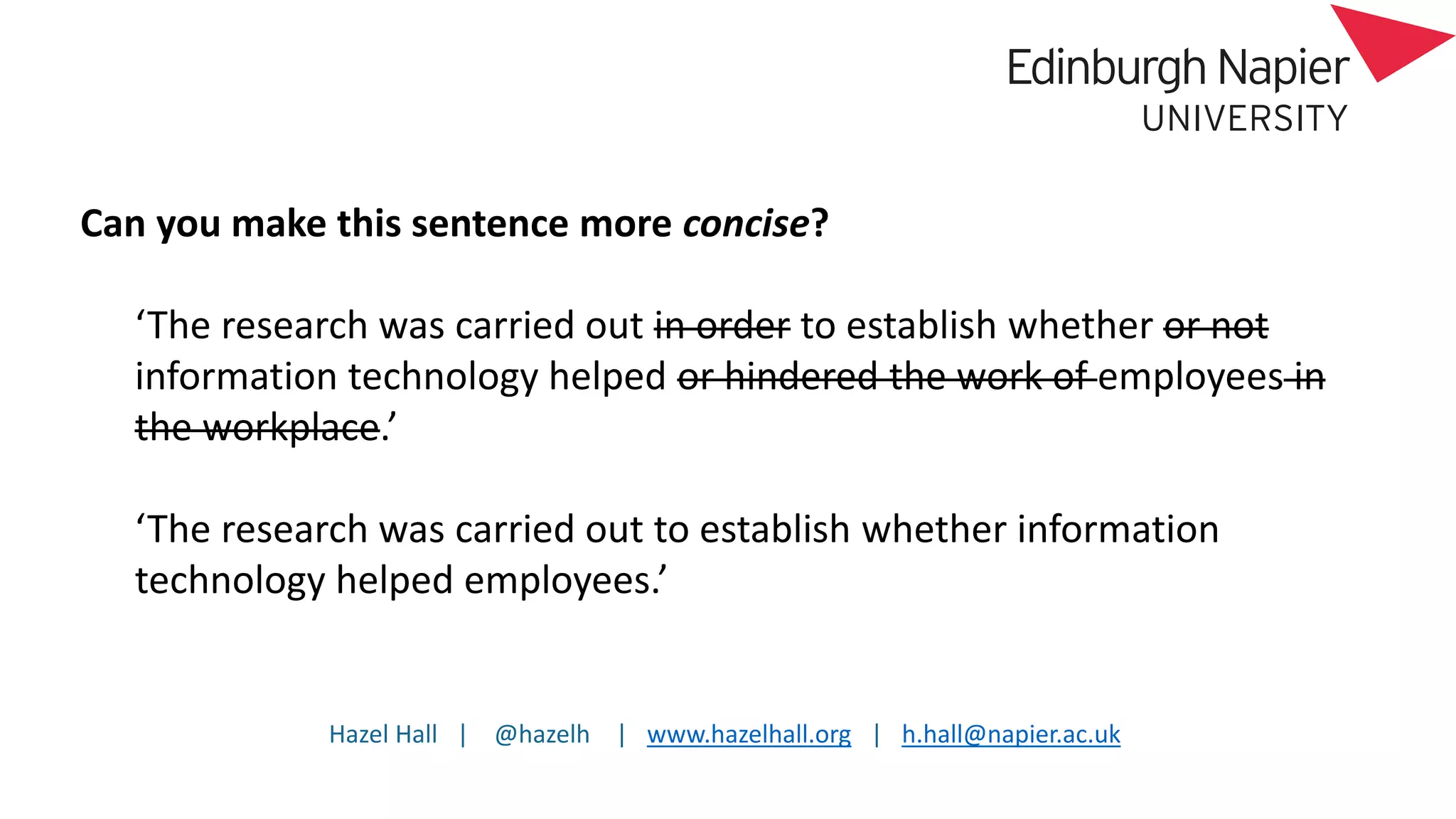 Hazel Hall | @hazelh | www.hazelhall.org | h.hall@napier.ac.uk
Can you make this sentence more concise?
‘The research was carried out in order to establish whether or not
information technology helped or hindered the work of employees in
the workplace.’
‘The research was carried out to establish whether information
technology helped employees.’
 