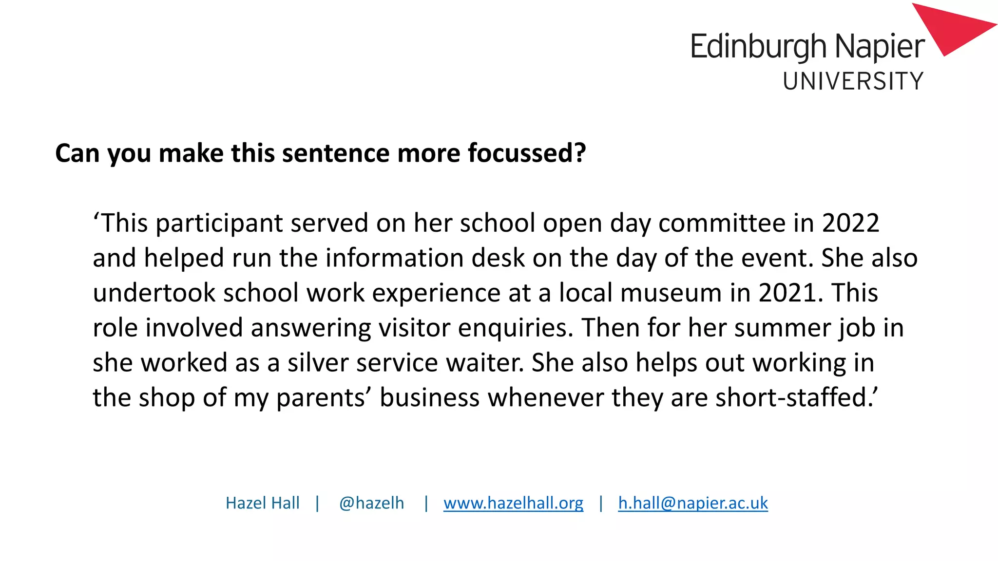 Hazel Hall | @hazelh | www.hazelhall.org | h.hall@napier.ac.uk
Can you make this sentence more focussed?
‘This participant served on her school open day committee in 2022
and helped run the information desk on the day of the event. She also
undertook school work experience at a local museum in 2021. This
role involved answering visitor enquiries. Then for her summer job in
she worked as a silver service waiter. She also helps out working in
the shop of my parents’ business whenever they are short-staffed.’
 