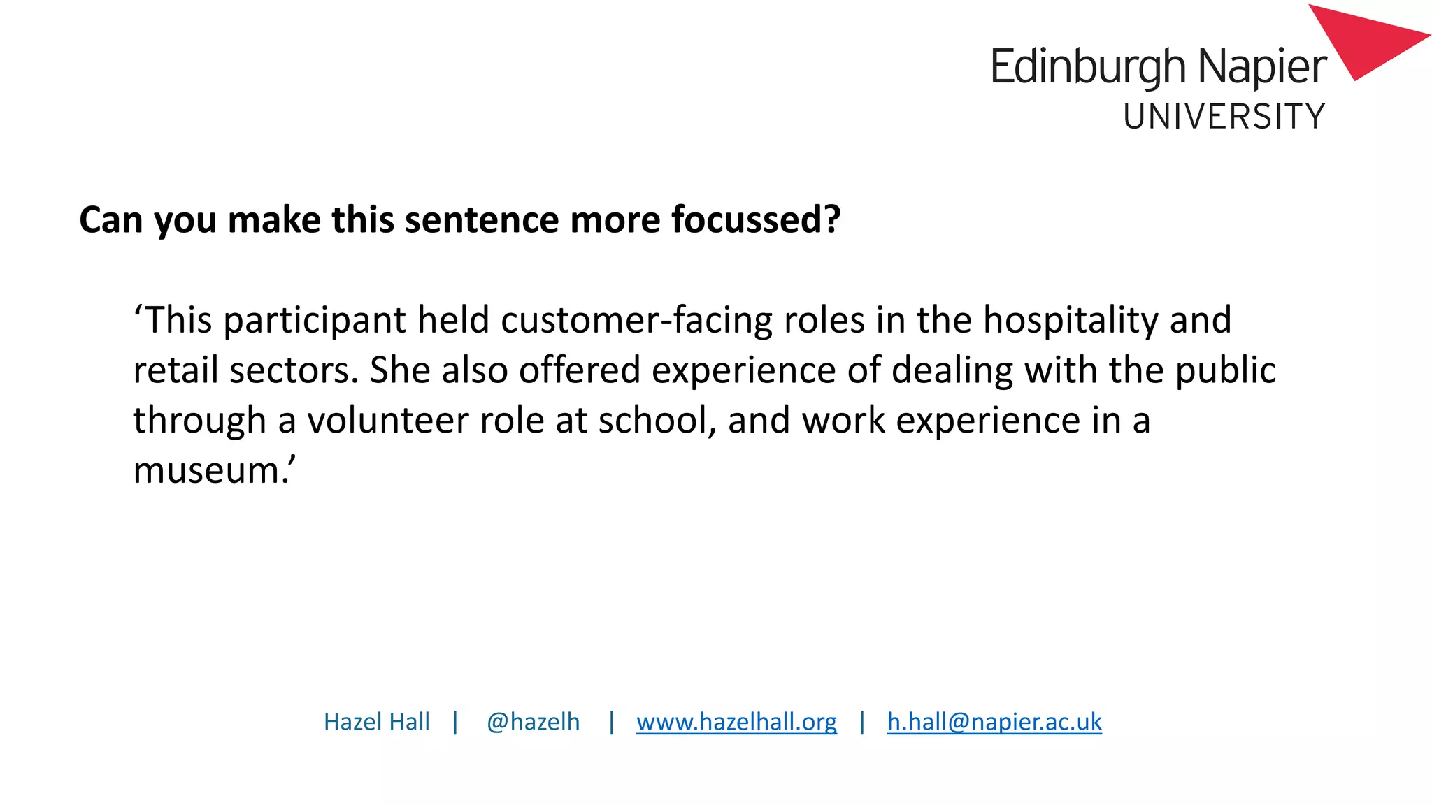 Hazel Hall | @hazelh | www.hazelhall.org | h.hall@napier.ac.uk
Can you make this sentence more focussed?
‘This participant held customer-facing roles in the hospitality and
retail sectors. She also offered experience of dealing with the public
through a volunteer role at school, and work experience in a
museum.’
 