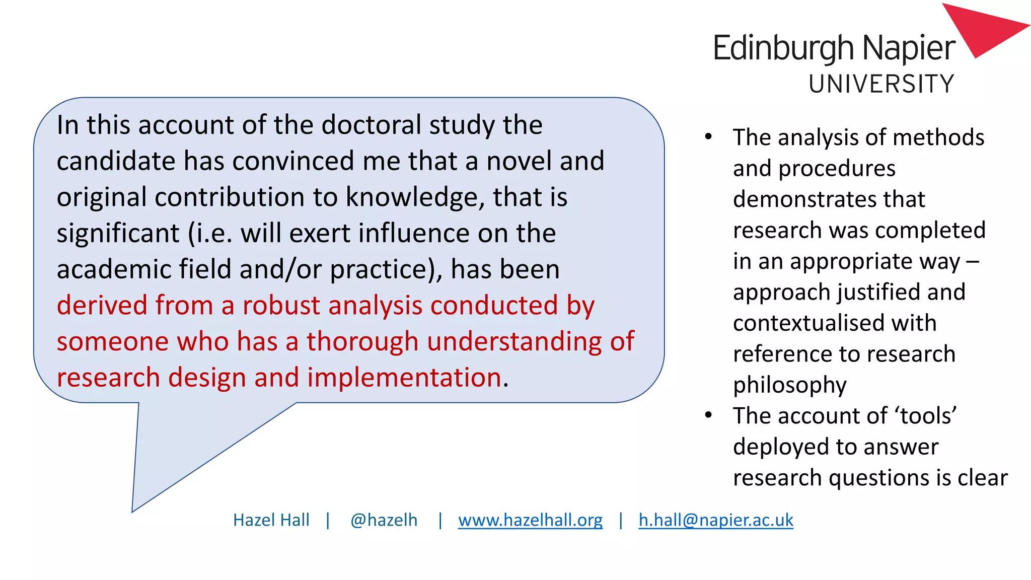 Hazel Hall | @hazelh | www.hazelhall.org | h.hall@napier.ac.uk
In this account of the doctoral study the
candidate has convinced me that a novel and
original contribution to knowledge, that is
significant (i.e. will exert influence on the
academic field and/or practice), has been
derived from a robust analysis conducted by
someone who has a thorough understanding of
research design and implementation.
• The analysis of methods
and procedures
demonstrates that
research was completed
in an appropriate way –
approach justified and
contextualised with
reference to research
philosophy
• The account of ‘tools’
deployed to answer
research questions is clear
 