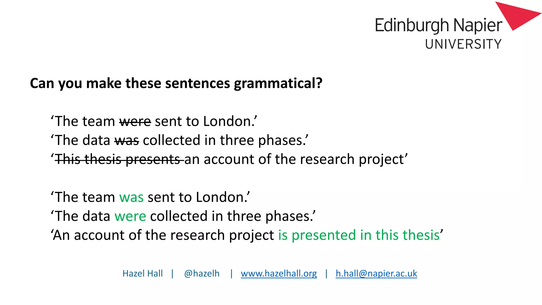 Hazel Hall | @hazelh | www.hazelhall.org | h.hall@napier.ac.uk
Can you make these sentences grammatical?
‘The team were sent to London.’
‘The data was collected in three phases.’
‘This thesis presents an account of the research project’
‘The team was sent to London.’
‘The data were collected in three phases.’
‘An account of the research project is presented in this thesis’
 