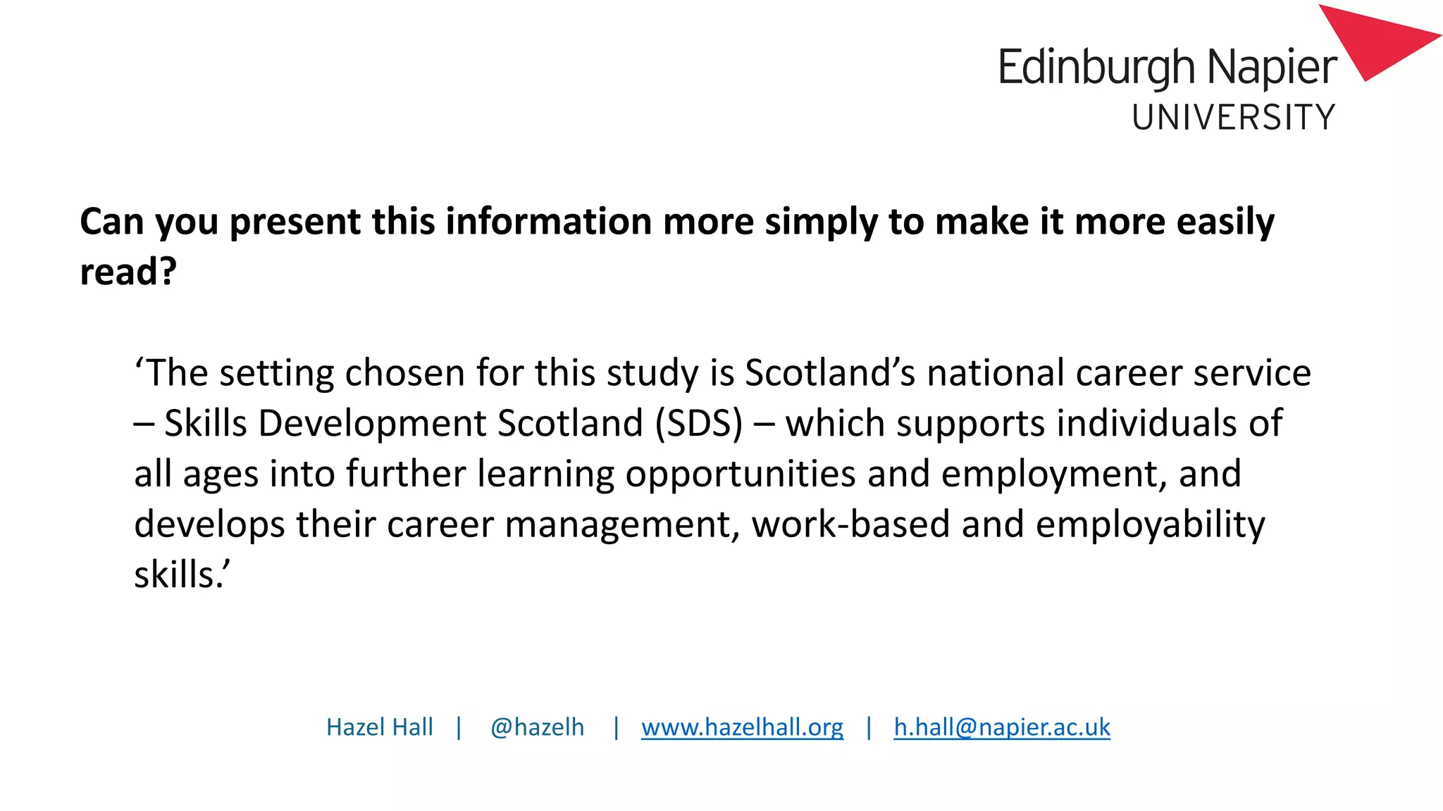 Hazel Hall | @hazelh | www.hazelhall.org | h.hall@napier.ac.uk
Can you present this information more simply to make it more easily
read?
‘The setting chosen for this study is Scotland’s national career service
– Skills Development Scotland (SDS) – which supports individuals of
all ages into further learning opportunities and employment, and
develops their career management, work-based and employability
skills.’
 