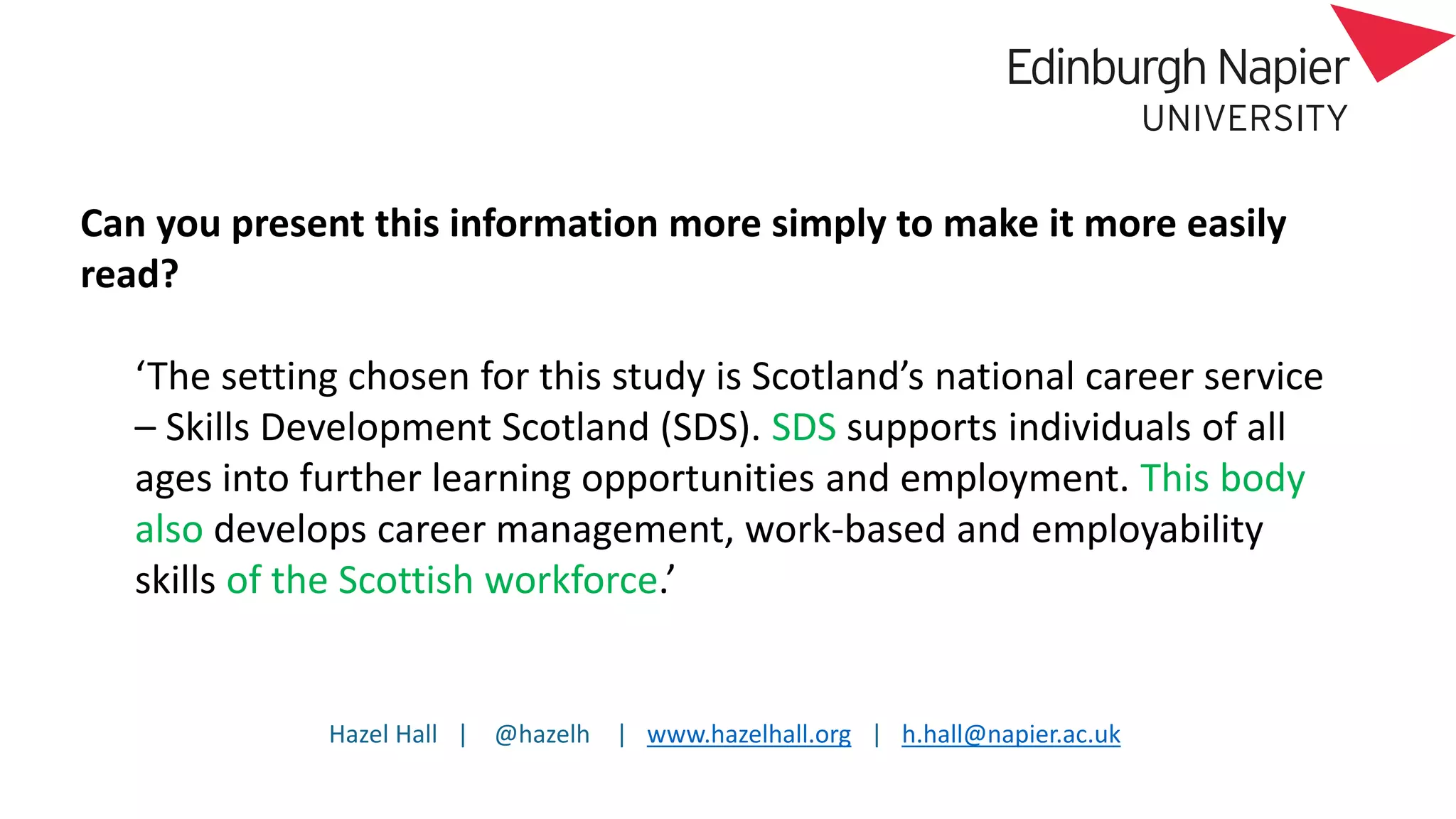 Hazel Hall | @hazelh | www.hazelhall.org | h.hall@napier.ac.uk
Can you present this information more simply to make it more easily
read?
‘The setting chosen for this study is Scotland’s national career service
– Skills Development Scotland (SDS). SDS supports individuals of all
ages into further learning opportunities and employment. This body
also develops career management, work-based and employability
skills of the Scottish workforce.’
 