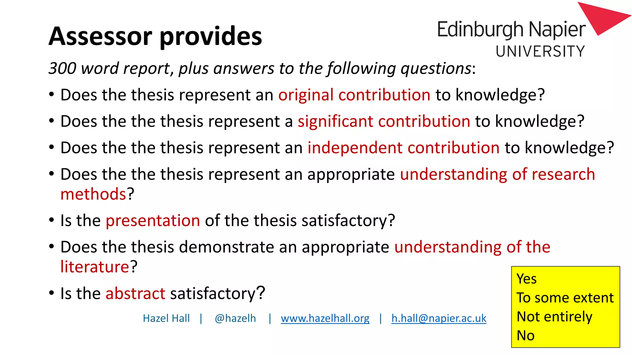 Hazel Hall | @hazelh | www.hazelhall.org | h.hall@napier.ac.uk
Assessor provides
300 word report, plus answers to the following questions:
• Does the thesis represent an original contribution to knowledge?
• Does the the thesis represent a significant contribution to knowledge?
• Does the the thesis represent an independent contribution to knowledge?
• Does the the thesis represent an appropriate understanding of research
methods?
• Is the presentation of the thesis satisfactory?
• Does the thesis demonstrate an appropriate understanding of the
literature?
• Is the abstract satisfactory?
Yes
To some extent
Not entirely
No
 