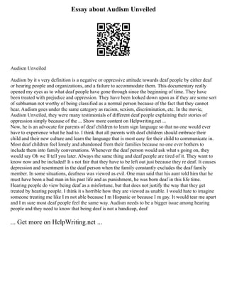 Essay about Audism Unveiled
Audism Unveiled
Audism by it s very definition is a negative or oppressive attitude towards deaf people by either deaf
or hearing people and organizations, and a failure to accommodate them. This documentary really
opened my eyes as to what deaf people have gone through since the beginning of time. They have
been treated with prejudice and oppression. They have been looked down upon as if they are some sort
of subhuman not worthy of being classified as a normal person because of the fact that they cannot
hear. Audism goes under the same category as racism, sexism, discrimination, etc. In the movie,
Audism Unveiled, they were many testimonials of different deaf people explaining their stories of
oppression simply because of the ... Show more content on Helpwriting.net ...
Now, he is an advocate for parents of deaf children to learn sign language so that no one would ever
have to experience what he had to. I think that all parents with deaf children should embrace their
child and their new culture and learn the language that is most easy for their child to communicate in.
Most deaf children feel lonely and abandoned from their families because no one ever bothers to
include them into family conversations. Whenever the deaf person would ask what s going on, they
would say Oh we ll tell you later. Always the same thing and deaf people are tired of it. They want to
know now and be included! It s not fair that they have to be left out just because they re deaf. It causes
depression and resentment in the deaf person when the family constantly excludes the deaf family
member. In some situations, deafness was viewed as evil. One man said that his aunt told him that he
must have been a bad man in his past life and as punishment, he was born deaf in this life time.
Hearing people do view being deaf as a misfortune, but that does not justify the way that they get
treated by hearing people. I think it s horrible how they are viewed as unable. I would hate to imagine
someone treating me like I m not able because I m Hispanic or because I m gay. It would tear me apart
and I m sure most deaf people feel the same way. Audism needs to be a bigger issue among hearing
people and they need to know that being deaf is not a handicap, deaf
... Get more on HelpWriting.net ...
 