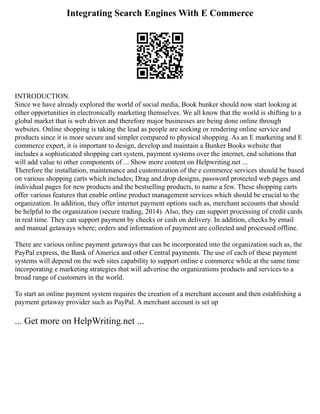 Integrating Search Engines With E Commerce
INTRODUCTION.
Since we have already explored the world of social media, Book bunker should now start looking at
other opportunities in electronically marketing themselves. We all know that the world is shifting to a
global market that is web driven and therefore major businesses are being done online through
websites. Online shopping is taking the lead as people are seeking or rendering online service and
products since it is more secure and simpler compared to physical shopping. As an E marketing and E
commerce expert, it is important to design, develop and maintain a Bunker Books website that
includes a sophisticated shopping cart system, payment systems over the internet, end solutions that
will add value to other components of ... Show more content on Helpwriting.net ...
Therefore the installation, maintenance and customization of the e commerce services should be based
on various shopping carts which includes; Drag and drop designs, password protected web pages and
individual pages for new products and the bestselling products, to name a few. These shopping carts
offer various features that enable online product management services which should be crucial to the
organization. In addition, they offer internet payment options such as, merchant accounts that should
be helpful to the organization (secure trading, 2014). Also, they can support processing of credit cards
in real time. They can support payment by checks or cash on delivery. In addition, checks by email
and manual getaways where; orders and information of payment are collected and processed offline.
There are various online payment getaways that can be incorporated into the organization such as, the
PayPal express, the Bank of America and other Central payments. The use of each of these payment
systems will depend on the web sites capability to support online e commerce while at the same time
incorporating e marketing strategies that will advertise the organizations products and services to a
broad range of customers in the world.
To start an online payment system requires the creation of a merchant account and then establishing a
payment getaway provider such as PayPal. A merchant account is set up
... Get more on HelpWriting.net ...
 