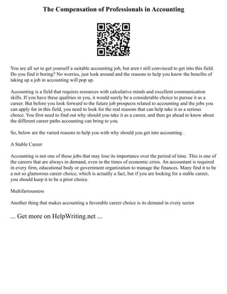 The Compensation of Professionals in Accounting
You are all set to get yourself a suitable accounting job, but aren t still convinced to get into this field.
Do you find it boring? No worries, just look around and the reasons to help you know the benefits of
taking up a job in accounting will pop up.
Accounting is a field that requires resources with calculative minds and excellent communication
skills. If you have these qualities in you, it would surely be a considerable choice to pursue it as a
career. But before you look forward to the future job prospects related to accounting and the jobs you
can apply for in this field, you need to look for the real reasons that can help take it as a serious
choice. You first need to find out why should you take it as a career, and then go ahead to know about
the different career paths accounting can bring to you.
So, below are the varied reasons to help you with why should you get into accounting .
A Stable Career
Accounting is not one of those jobs that may lose its importance over the period of time. This is one of
the careers that are always in demand, even in the times of economic crisis. An accountant is required
in every firm, educational body or government organization to manage the finances. Many find it to be
a not so glamorous career choice, which is actually a fact, but if you are looking for a stable career,
you should keep it to be a prior choice.
Multifariousness
Another thing that makes accounting a favorable career choice is its demand in every sector
... Get more on HelpWriting.net ...
 