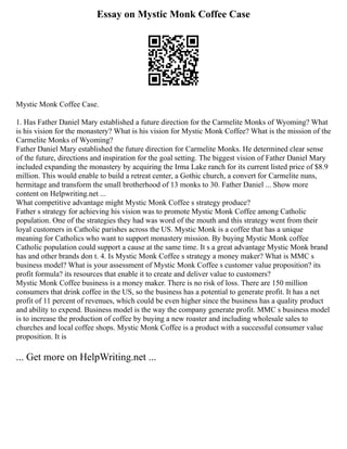 Essay on Mystic Monk Coffee Case
Mystic Monk Coffee Case.
1. Has Father Daniel Mary established a future direction for the Carmelite Monks of Wyoming? What
is his vision for the monastery? What is his vision for Mystic Monk Coffee? What is the mission of the
Carmelite Monks of Wyoming?
Father Daniel Mary established the future direction for Carmelite Monks. He determined clear sense
of the future, directions and inspiration for the goal setting. The biggest vision of Father Daniel Mary
included expanding the monastery by acquiring the Irma Lake ranch for its current listed price of $8.9
million. This would enable to build a retreat center, a Gothic church, a convert for Carmelite nuns,
hermitage and transform the small brotherhood of 13 monks to 30. Father Daniel ... Show more
content on Helpwriting.net ...
What competitive advantage might Mystic Monk Coffee s strategy produce?
Father s strategy for achieving his vision was to promote Mystic Monk Coffee among Catholic
population. One of the strategies they had was word of the mouth and this strategy went from their
loyal customers in Catholic parishes across the US. Mystic Monk is a coffee that has a unique
meaning for Catholics who want to support monastery mission. By buying Mystic Monk coffee
Catholic population could support a cause at the same time. It s a great advantage Mystic Monk brand
has and other brands don t. 4. Is Mystic Monk Coffee s strategy a money maker? What is MMC s
business model? What is your assessment of Mystic Monk Coffee s customer value proposition? its
profit formula? its resources that enable it to create and deliver value to customers?
Mystic Monk Coffee business is a money maker. There is no risk of loss. There are 150 million
consumers that drink coffee in the US, so the business has a potential to generate profit. It has a net
profit of 11 percent of revenues, which could be even higher since the business has a quality product
and ability to expend. Business model is the way the company generate profit. MMC s business model
is to increase the production of coffee by buying a new roaster and including wholesale sales to
churches and local coffee shops. Mystic Monk Coffee is a product with a successful consumer value
proposition. It is
... Get more on HelpWriting.net ...
 