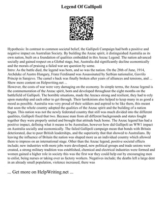 Legend Of Gallipoli
Hypothesis: In contrast to common societal belief, the Gallipoli Campaign had both a positive and
negative impact on Australian Society. By building the Anzac spirit, it distinguished Australia as its
own nation, built on a foundation of qualities embedded in this Anzac Legend. The nation advanced
socially and gained respect on a Global stage, but, Australia did significantly decline economically
and the morals of praising a failed war are question by some.
Intro: As the battle died, the legend was born, and so was the nation. On the 28th of June, 1914,
Archduke of Austro Hungary, Franz Ferdinand was Assassinated by Serbian nationalist, Gavrilo
Princip in Sarajevo. The camel s back was finally broken after years of alliances and tensions, and ...
Show more content on Helpwriting.net ...
However, the costs of war were very damaging on the economy. In simple terms, the Anzac legend is
the commemoration of the Anzac spirit, born and developed throughout the eight months on the
battlefield of Gallipoli. The horrible situations, made the Anzacs strong and resilient, they had to rely
upon mateship and each other to get through. Their larrikinism also helped to keep many in as good a
mood as possible. Australia was very proud of their soldiers and aspired to be like them, this meant
that soon the whole country adopted the qualities of the Anzac spirit and the building of a nation
began. This nation was not the newly federated country that still was much divided into the different
qualities, Gallipoli fixed that two. Because man from all different backgrounds and states fought
together they were properly united and brought that attitude back home. The Anzac legend has had a
positive impact, defining what it means to be Australian, however how did Gallipoli an WW1 impact
on Australia socially and economically. The failed Gallipoli campaign mean that bonds with Britain
deteriorated, due to poor British leaderships, and the superiority that that showed to Australians. By
leaving the influence of Britain the nation was shaped more as an individual country which allowed
them to impress on an international stage. Other than the Anzac legend, positive societal effects
include; new industries with more jobs were developed, new political groups and trade unions were
created, a strong military tradition was established, chemical and electrical industries were formed and
women gained a higher role in society this was the first war they could help out by encouraging men
to enlist, being nurses or taking over as factory workers. Negatives include; the deaths left a large dent
in an already small population, violence increased, there was
... Get more on HelpWriting.net ...
 