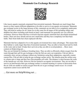 Mammals Gas Exchange Research
Like insects aquatic mammals originated from terrestrial mammals. Mammals are much larger than
insects so they require different adaptations to be able to survive in an aquatic environment. Mammals
gas exchange occurs in the lungs because of this, mammals are not able to live completely underwater.
They still need to surface for air. Some live in the water for all stages of life including whales and
dolphins but others including seals breed on land. Land mammals are generally not very efficient
swimmers. However those that have evolved to become aquatic mammals have developed streamlined
bodies. Their ears have shrunk and are now small holes and they have completely lost their back
limbs. Their front limbs have been replaced with fins.
Mammals that have adapted to live in the aquatic environment have many advantages. This means that
their habitat is vastly larger than that of terrestrial mammals. They are able to feed, breed and live both
in the water and on land. It helps their survival as they are able to avoid predation ... Show more
content on Helpwriting.net ...
They are not limited for feeding or breeding times. They are able to efficiently obtain oxygen from the
water through their gill for gas exchange so that the fish can carry out respiration. Fish are able to
constantly carry out gas exchange without any limitations using there adaptations, especially counter
current flow. Fish are able to keep the gas exchange surface moist. The lamella mean the surface area
to volume ratio is large and they have thin preamble cell walls. The distance is short because the walls
of the lamella are very thin. However fish are limited to an aquatic environment. They are not able to
survive on land because their gas exchange surface is external meaning it is prone to desiccation from
the air. Gills are unable to extract oxygen from the air so gas exchange cannot occur. As a result
respiration cannot occur and the fish
... Get more on HelpWriting.net ...
 
