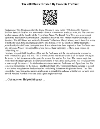 The 400 Blows Directed By Francois Truffaut
Background: This film is considered a drama film and it came out in 1959 directed by Francois
Truffaut. Francois Truffaut was a successful director, screenwriter, producer, actor, and film critic and
he also was one of the founder of the French New Wave. The French New Wave was a movement
against the traditional ways that French Cinema had followed, most French cinema was more like
literature. The 400 Blows was written by Francois Truffaut and Marcel Moussy and is looked at as one
of the best French films in cinematic history. This film uncovers the injustices of the treatment of
juvenile offenders in France during that time. It was also written from inspiration from Truffaut s own
life. Screening Notes: Throughout this whole movie, there were many ... Show more content on
Helpwriting.net ...
However, one part that I found incredible was the final scene and the cinematography involved in
order to make is as good as it was. This is when Antoine had run away and is on the beach looking at
the water. He had always wanted to go to the sea and this was his first time. The camera angle that
zoomed into his face highlights the dramatic moment. It was almost as if Antoine was looking directly
at us thorough the camera. I decided to do some research on this final scene and figured out that this
scene was monumental for the movie, I could understand why. The moment being captured is looked
at as Antoine being between land and sea but really being in between his past and future. This film
consisted of many interesting camera angles used to provide the audience with the best views to keep
up with Antoine. Another scene that used a great angle was when
... Get more on HelpWriting.net ...
 