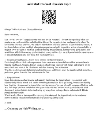Activated Charcoal Research Paper
4 Ways To Use Activated Charcoal Powder
Hello sunshines,
Don t we all love DIYs especially the ones that are on Pinterest? I love DIYs especially when the
products are easily available and affordable. One of the ingredients that has become the talk of the
town is the activated charcoal. We all have heard about activated charcoal in our chemistry classes, it
is a heated charcoal that has high adsorption properties and pulls impurities, toxins, chemicals like a
magnet. Over the years it has been used for treating drug overdose, but the beauty gurus across the
world have added this amazing product to their beauty cabinet. Let me tell you about the awesomeness
of activated charcoal and how I use it in 4 different ways.
1. To remove blackheads: ... Show more content on Helpwriting.net ...
Even though I have tried various products, I can swear that activated charcoal has been the best in
treating blackheads. Usually, I mix 1 teaspoon of activated charcoal with honey and smear it on my
nose, cheek and leave it for 15 minutes and then rinse my face with water.
Why this works: Activated charcoal unclogs the pores and throws away the deeply settled impurities,
pollutants, grime from the face and detoxes the face.
2. Scalp cleanser:
Scalp detox is my another favorite and recently has topped the beauty chart. I recommend scalp
cleanser only once a month as it can be too strong for the hair. So to get strong, bouncy and healthy
hair, I opt for 1 teaspoon of activated charcoal, few drops of tea tree oil and 1 teaspoon of baking soda.
Add few drops of water and slather it on your scalp after half an hour wash your scalp with mild
shampoo. I notice that this helps in clearing my scalp from buildup, flakes, and dandruff. This is
perfect for the winters.
Why it works: Due to its magnet like property, it soaks up all the impurities from the scalp and
improves blood circulation that helps in deep clarifying of the scalp.
3. Teeth
... Get more on HelpWriting.net ...
 