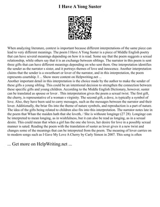 I Have A Yong Suster
When analyzing literature, context is important because different interpretations of the same piece can
lead to very different meanings. The poem I Have A Yong Suster is a piece of Middle English poetry
that can have several meanings depending on how it is read. Some say that the poem suggests a sexual
relationship, while others say that it is an exchange between siblings. The narrator in this poem is sent
three gifts that can have different meanings depending on who sent them. One interpretation identifies
the sender as the narrator s sister, and it portrays themes of love and innocence. Another interpretation
claims that the sender is a sweetheart or lover of the narrator, and in this interpretation, the poem
represents courtship. I ... Show more content on Helpwriting.net ...
Another important detail in this interpretation is the choice made by the author to make the sender of
these gifts a young sibling. This could be an intentional decision to strengthen the connection between
these specific gifts and young children. According to the Middle English Dictionary, however, suster
can be translated as spouse or lover . This interpretation gives the poem a sexual twist. The first gift,
the cherry, is representative of a woman s virginity. The second gift, a dove, is typically a symbol of
love. Also, they have been said to carry messages, such as the messages between the narrator and their
lover. Additionally, the briar fits into the theme of nature symbols, and reproduction is a part of nature.
The idea of the gifts being related to children also fits into this interpretation. The narrator notes late in
the poem that Whan the maiden hath that she loveth, / She is withoute longinge (27 28). Longinge can
be interpreted to mean longing, as in wishfulness, but it can also be read as longing, as in a sexual
desire. This could mean that when a girl has the one she loves, her desire for love in a possibly sexual
manner is sated. Reading the poem with the translation of suster as lover gives it a new twist and
changes some of the meanings that can be interpreted from the poem. The meaning of lover carries on
to modern songs such as I Gave My Love A Cherry by Carly Simon in 2007. This song is often
... Get more on HelpWriting.net ...
 