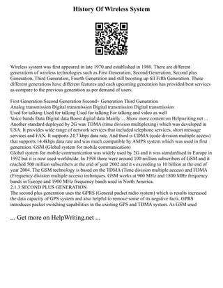 History Of Wireless System
Wireless system was first appeared in late 1970 and established in 1980. There are different
generations of wireless technologies such as First Generation, Second Generation, Second plus
Generation, Third Generation, Fourth Generation and still boosting up till Fifth Generation. These
different generations have different features and each upcoming generation has provided best services
as compare to the previous generation as per demand of users.
First Generation Second Generation Second+ Generation Third Generation
Analog transmission Digital transmission Digital transmission Digital transmission
Used for talking Used for talking Used for talking For talking and video as well
Voice bands Data Digital data Boost digital data Mainly ... Show more content on Helpwriting.net ...
Another standard deployed by 2G was TDMA (time division multiplexing) which was developed in
USA. It provides wide range of network services that included telephone services, short message
services and FAX. It supports 24.7 kbps data rate. And third is CDMA (code division multiple access)
that supports 14.4kbps data rate and was much compatible by AMPS system which was used in first
generation. GSM (Global system for mobile communication)
Global system for mobile communication was widely used by 2G and it was standardised in Europe in
1992 but it is now used worldwide. In 1998 there were around 100 million subscribers of GSM and it
reached 500 million subscribers at the end of year 2002 and it s exceeding to 10 billion at the end of
year 2004. The GSM technology is based on the TDMA (Time division multiple access) and FDMA
(Frequency division multiple access) techniques. GSM works at 900 MHz and 1800 MHz frequency
bands in Europe and 1900 MHz frequency bands used in North America.
2.1.3 SECOND PLUS GENERATION
The second plus generation uses the GPRS (General packet radio system) which is results increased
the data capacity of GPS system and also helpful to remove some of its negative facts. GPRS
introduces packet switching capabilities in the existing GPS and TDMA system. As GSM used
... Get more on HelpWriting.net ...
 