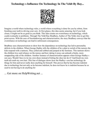 Technology s Influence On Technology In The Veldt By Ray...
Imagine a world where technology rules, a world where everything is done for you by robots, from
brushing your teeth to driving your cars. At first glance, this idea seems amazing, but if you look
closer, it might not be as great as you think. This idea creates an overreliance on technology, which
could eventually to problems. Through The Veldt Ray Bradbury, Author of The Veldt, tries to get this
point across. With the uses of foreshadowing and characterization, the story Bradbury conveys that the
overreliance on technology can lead to unforeseen consequences.
Bradbury uses characterization to show how the dependence on technology has led to personality
deficits in the children. When George Hadley tells the children of he s plan to switch of the nursery the
kids respond with a tantrum, They yelled and sobbed and jumped at the furniture. This tantrum shows
the children love and reliance on the nursey and how taking it away can unleash a bratty, more
unappealing side of the children. Another instance of characterization appears when George Hadley s
son says, Would I have to tie my own shoes instead of letting the shoe tier do it? And brush my own
teeth ad comb my own hair. This line of dialogue shows how the Hadley s son has technology do
things for him and never really does anything for himself. This proves that he has become indolent
due to technology but not only as he become indolent, he does not know he is indolent because he so
used to not having to do anything for
... Get more on HelpWriting.net ...
 