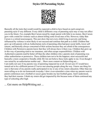 Styles Of Parenting Styles
Basically all the traits that would would be expected a child to have based on each caregivers
parenting style if very different. Every child is different a way of parenting style may or may not affect
you in the future. For, example Ben Carson raised by single parent with little to no money. Ben Carson
grew with a mind for violence such as almost killing some loved ones of his. However, today Ben
Carson is a retired neurosurgeon. This just show that not every child living in poverty and being
influenced by violence is most likely to not succeed and continue that path as a child. Children that
grew up with parents with an Authoritarian style of parenting often had poor social skills, lower self
esteem, and basically always concerned of their actions because they are afraid of the consequences.
Children with Permissive parents know that they will always have it there way. Children that grew up
in this way of parenting tend to me immature, and often escape responsibilities. Children with
Authoritative parents tend be better off than the other children who s parents style of parenting was
either authoritarian or permissive. These children turn out to be the happiest, most successful and
basically a more cooperative friendly child. B) I do not believe these traits apply to me. Even though I
was raised by an authoritarian mother and ... Show more content on Helpwriting.net ...
I am really not sure if my parents way of parenting impacted me at all. Im not sure if I would have
turned out to be a different person if I never met amazing people along the way. I know one thing for
sure is that none of my parents really participated in my or any of my sisters education. Other than my
mom telling us to do our homework everyday. I don t even remember a time when my parents went to
parent conferences nor a football or soccer game besides my last football game. And I understood,
they had their reasons. I think my sisters did get impacted by this because none of them continued any
type of schooling after high
... Get more on HelpWriting.net ...
 
