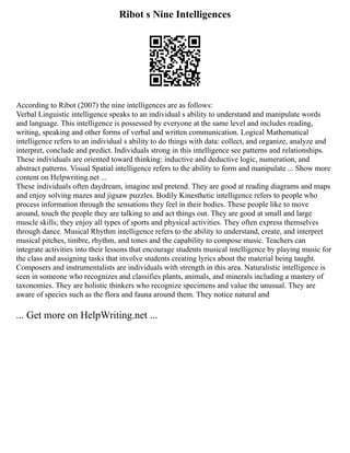 Ribot s Nine Intelligences
According to Ribot (2007) the nine intelligences are as follows:
Verbal Linguistic intelligence speaks to an individual s ability to understand and manipulate words
and language. This intelligence is possessed by everyone at the same level and includes reading,
writing, speaking and other forms of verbal and written communication. Logical Mathematical
intelligence refers to an individual s ability to do things with data: collect, and organize, analyze and
interpret, conclude and predict. Individuals strong in this intelligence see patterns and relationships.
These individuals are oriented toward thinking: inductive and deductive logic, numeration, and
abstract patterns. Visual Spatial intelligence refers to the ability to form and manipulate ... Show more
content on Helpwriting.net ...
These individuals often daydream, imagine and pretend. They are good at reading diagrams and maps
and enjoy solving mazes and jigsaw puzzles. Bodily Kinesthetic intelligence refers to people who
process information through the sensations they feel in their bodies. These people like to move
around, touch the people they are talking to and act things out. They are good at small and large
muscle skills; they enjoy all types of sports and physical activities. They often express themselves
through dance. Musical Rhythm intelligence refers to the ability to understand, create, and interpret
musical pitches, timbre, rhythm, and tones and the capability to compose music. Teachers can
integrate activities into their lessons that encourage students musical intelligence by playing music for
the class and assigning tasks that involve students creating lyrics about the material being taught.
Composers and instrumentalists are individuals with strength in this area. Naturalistic intelligence is
seen in someone who recognizes and classifies plants, animals, and minerals including a mastery of
taxonomies. They are holistic thinkers who recognize specimens and value the unusual. They are
aware of species such as the flora and fauna around them. They notice natural and
... Get more on HelpWriting.net ...
 