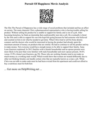 Pursuit Of Happiness Movie Analysis
The film The Pursuit of Happyness has a wide range of social problems that included and has an affect
on society. The main character Chris a pharmaceutical representative who is having trouble selling his
product. Without selling his product he is unable to support his family and is out of a job. After
becoming homeless, he finds an internship that could possibly turn into a job. He eventually is hired
by the firm and is able to support his son who kept him going because he had someone who believed
and counted on him to do what he needed to get done. When Chris tried to sell his bone density
scanners and the doctors who would be interested in buying the product had already spent the
maximum amount of money on products that are similar. He had to continue to sell his product and try
to make money. Not everyone would have enough money to be able to support their family. Anna
Leon Guerrero explained, In 2013 families with a female householder and no spouse present were
more likely to be poor than were families with male householder and snow spouse present, 30.6%
versus 15.9% (Anna Leon Guerrero, pg 39). Those who are working females tend to not make as
much money as a working male would. Which would show that women are treated differently due to
other not thinking females can handle certain roles that are typically known as a man s job. While
Chris was not able to make ends meet he had been evicted from his apartment and could not afford to
buy a nutritious meal for both him
... Get more on HelpWriting.net ...
 
