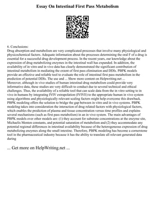 Essay On Intestinal First Pass Metabolism
6. Conclusions:
Drug absorption and metabolism are very complicated processes that involve many physiological and
physicochemical factors. Adequate information about the processes determining the oral F of a drug is
essential for a successful drug development process. In the recent years, our knowledge about the
expression of drug metabolizing enzymes in the intestinal wall has expanded. In addition, the
availability of in vitro and in vivo data has clearly demonstrated the significant contribution of
intestinal metabolism in mediating the extent of first pass elimination and DDIs. PBPK models
provide an effective and reliable tool to evaluate the role of intestinal first pass metabolism in the
prediction of potential DDIs. The use and ... Show more content on Helpwriting.net ...
Moreover, although in vivo studies of human intestinal drug metabolism could provide very
informative data, these studies are very difficult to conduct due to several technical and ethical
challenges. Thus, the availability of a reliable tool that can scale data from the in vitro setting to in
vivo in humans by integrating IVIV extrapolation (IVIVE) to the appropriate human in vivo system
using algorithms and physiologically relevant scaling factors might help overcome this drawback.
PBPK modeling offers the solution to bridge the gap between in vitro and in vivo systems. PBPK
modeling takes into consideration the interaction of drug related factors with physiological factors,
which enables the prediction of plasma and tissue concentration versus time profiles and explains
several mechanisms (such as first pass metabolism) in an in vivo system. The main advantages of
PBPK models over other models are: (1) they account for substrate concentrations at the enzyme site,
Michaelis Menten constants, and potential saturation of metabolism and (2) they accommodate any
potential regional differences in intestinal availability because of the heterogeneous expression of drug
metabolizing enzymes along the small intestine. Therefore, PBPK modeling has become a cornerstone
tool in the pharmaceutical industry because it has the ability to translate all relevant generated data
during
... Get more on HelpWriting.net ...
 