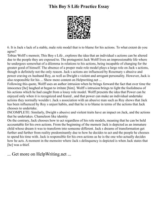 This Boy S Life Practice Essay
6. It is Jack s lack of a stable, male role model that is to blame for his actions. To what extent do you
agree?
Tobias Wolff s memoir, This Boy s Life , explores the idea that an individual s actions can be altered
due to the people they are exposed to. The protagonist Jack Wolff lives an impressionable life where
he undergoes somewhat of a dilemma in relations to his actions, being incapable of changing for the
greater good of himself. The absence of a proper male role model plays a large role on Jack s actions,
though is definitely not the only reason. Jack s actions are influenced by Rosemary s abusive and
power craving ex husband Roy, as well as Dwight s violent and arrogant personality. However, Jack is
also responsible for his ... Show more content on Helpwriting.net ...
Following this quote, Wolff uses an author intrusion when he brings forward the fact that over time the
innocence [he] laughed at began to irritate [him]. Wolff s intrusion brings to light the foolishness of
his actions which he had caught from a lousy role model. Wolff presents the idea that Power can be
enjoyed only when it is recognized and feared , and that power can make an individual undertake
actions they normally wouldn t. Jack s association with an abusive man such as Roy shows that Jack
has been influenced by Roy s unjust habits, and that he is to blame in terms of the actions that Jack
chooses to undertake.
INCOMPLETE: Similarly, Dwight s abusive and violent traits have an impact on Jack, and the actions
that he undertakes. Chameleon like identity
On the contrary, Jack chooses how to act regardless of his role models, meaning that he can be held
accountable for his own actions. From the beginning of the memoir Jack is depicted as an immature
child whose dream it was to transform into someone different. Jack s dreams of transformation get
further and further from reality predominantly due to how he decides to act and the people he chooses
to spend his time with. Jack is responsible for his own actions as he is the one who actually decides
how he acts. A moment in the memoire where Jack s delinquency is depicted is when Jack states that
[he] was a thief.
... Get more on HelpWriting.net ...
 