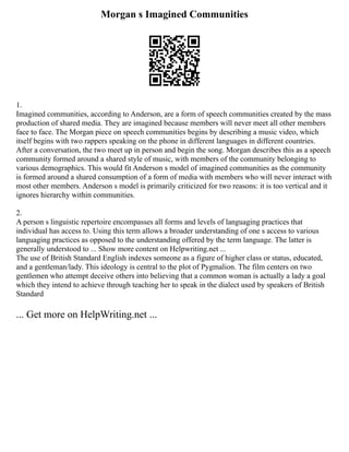 Morgan s Imagined Communities
1.
Imagined communities, according to Anderson, are a form of speech communities created by the mass
production of shared media. They are imagined because members will never meet all other members
face to face. The Morgan piece on speech communities begins by describing a music video, which
itself begins with two rappers speaking on the phone in different languages in different countries.
After a conversation, the two meet up in person and begin the song. Morgan describes this as a speech
community formed around a shared style of music, with members of the community belonging to
various demographics. This would fit Anderson s model of imagined communities as the community
is formed around a shared consumption of a form of media with members who will never interact with
most other members. Anderson s model is primarily criticized for two reasons: it is too vertical and it
ignores hierarchy within communities.
2.
A person s linguistic repertoire encompasses all forms and levels of languaging practices that
individual has access to. Using this term allows a broader understanding of one s access to various
languaging practices as opposed to the understanding offered by the term language. The latter is
generally understood to ... Show more content on Helpwriting.net ...
The use of British Standard English indexes someone as a figure of higher class or status, educated,
and a gentleman/lady. This ideology is central to the plot of Pygmalion. The film centers on two
gentlemen who attempt deceive others into believing that a common woman is actually a lady a goal
which they intend to achieve through teaching her to speak in the dialect used by speakers of British
Standard
... Get more on HelpWriting.net ...
 