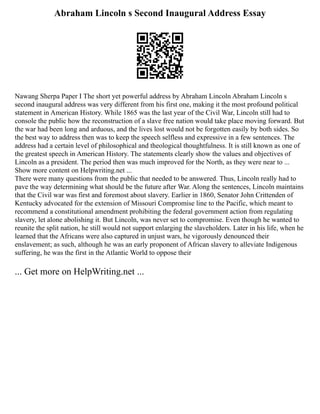 Abraham Lincoln s Second Inaugural Address Essay
Nawang Sherpa Paper I The short yet powerful address by Abraham Lincoln Abraham Lincoln s
second inaugural address was very different from his first one, making it the most profound political
statement in American History. While 1865 was the last year of the Civil War, Lincoln still had to
console the public how the reconstruction of a slave free nation would take place moving forward. But
the war had been long and arduous, and the lives lost would not be forgotten easily by both sides. So
the best way to address then was to keep the speech selfless and expressive in a few sentences. The
address had a certain level of philosophical and theological thoughtfulness. It is still known as one of
the greatest speech in American History. The statements clearly show the values and objectives of
Lincoln as a president. The period then was much improved for the North, as they were near to ...
Show more content on Helpwriting.net ...
There were many questions from the public that needed to be answered. Thus, Lincoln really had to
pave the way determining what should be the future after War. Along the sentences, Lincoln maintains
that the Civil war was first and foremost about slavery. Earlier in 1860, Senator John Crittenden of
Kentucky advocated for the extension of Missouri Compromise line to the Pacific, which meant to
recommend a constitutional amendment prohibiting the federal government action from regulating
slavery, let alone abolishing it. But Lincoln, was never set to compromise. Even though he wanted to
reunite the split nation, he still would not support enlarging the slaveholders. Later in his life, when he
learned that the Africans were also captured in unjust wars, he vigorously denounced their
enslavement; as such, although he was an early proponent of African slavery to alleviate Indigenous
suffering, he was the first in the Atlantic World to oppose their
... Get more on HelpWriting.net ...
 