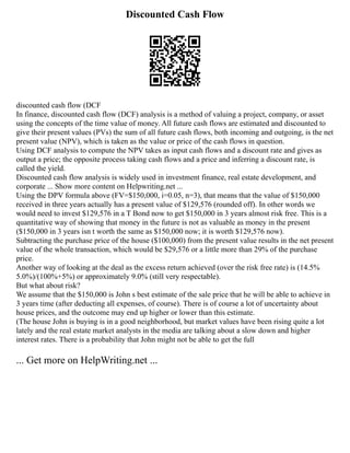 Discounted Cash Flow
discounted cash flow (DCF
In finance, discounted cash flow (DCF) analysis is a method of valuing a project, company, or asset
using the concepts of the time value of money. All future cash flows are estimated and discounted to
give their present values (PVs) the sum of all future cash flows, both incoming and outgoing, is the net
present value (NPV), which is taken as the value or price of the cash flows in question.
Using DCF analysis to compute the NPV takes as input cash flows and a discount rate and gives as
output a price; the opposite process taking cash flows and a price and inferring a discount rate, is
called the yield.
Discounted cash flow analysis is widely used in investment finance, real estate development, and
corporate ... Show more content on Helpwriting.net ...
Using the DPV formula above (FV=$150,000, i=0.05, n=3), that means that the value of $150,000
received in three years actually has a present value of $129,576 (rounded off). In other words we
would need to invest $129,576 in a T Bond now to get $150,000 in 3 years almost risk free. This is a
quantitative way of showing that money in the future is not as valuable as money in the present
($150,000 in 3 years isn t worth the same as $150,000 now; it is worth $129,576 now).
Subtracting the purchase price of the house ($100,000) from the present value results in the net present
value of the whole transaction, which would be $29,576 or a little more than 29% of the purchase
price.
Another way of looking at the deal as the excess return achieved (over the risk free rate) is (14.5%
5.0%)/(100%+5%) or approximately 9.0% (still very respectable).
But what about risk?
We assume that the $150,000 is John s best estimate of the sale price that he will be able to achieve in
3 years time (after deducting all expenses, of course). There is of course a lot of uncertainty about
house prices, and the outcome may end up higher or lower than this estimate.
(The house John is buying is in a good neighborhood, but market values have been rising quite a lot
lately and the real estate market analysts in the media are talking about a slow down and higher
interest rates. There is a probability that John might not be able to get the full
... Get more on HelpWriting.net ...
 