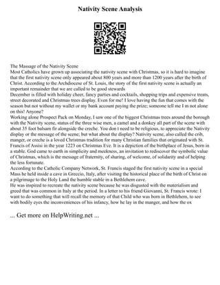 Nativity Scene Analysis
The Massage of the Nativity Scene
Most Catholics have grown up associating the nativity scene with Christmas, so it is hard to imagine
that the first nativity scene only appeared about 800 years and more than 1200 years after the birth of
Christ. According to the Archdiocese of St. Louis, the story of the first nativity scene is actually an
important remainder that we are called to be good stewards
December is filled with holiday cheer, fancy parties and cocktails, shopping trips and expensive treats,
street decorated and Christmas trees display. Even for me! I love having the fun that comes with the
season but not without my wallet or my bank account paying the prize; someone tell me I m not alone
on this! Anyone?
Working alone Prospect Pack on Monday, I saw one of the biggest Christmas trees around the borough
with the Nativity scene, status of the three wise men, a camel and a donkey all part of the scene with
about 35 foot balsam fir alongside the creche. You don t need to be religious, to appreciate the Nativity
display or the message of the scene; but what about the display? Nativity scene, also called the crib,
manger, or creche is a loved Christmas tradition for many Christian families that originated with St.
Francis of Assisi in the year 1223 on Christmas Eve. It is a depiction of the birthplace of Jesus, born in
a stable. God came to earth in simplicity and meekness, an invitation to rediscover the symbolic value
of Christmas, which is the message of fraternity, of sharing, of welcome, of solidarity and of helping
the less fortunate.
According to the Catholic Company Network, St. Francis staged the first nativity scene in a special
Mass he held inside a cave in Greccio, Italy, after visiting the historical place of the birth of Christ on
a pilgrimage to the Holy Land the humble stable in a Bethlehem cave.
He was inspired to recreate the nativity scene because he was disgusted with the materialism and
greed that was common in Italy at the period. In a letter to his friend Giovanni, St. Francis wrote: I
want to do something that will recall the memory of that Child who was born in Bethlehem, to see
with bodily eyes the inconveniences of his infancy, how he lay in the manger, and how the ox
... Get more on HelpWriting.net ...
 