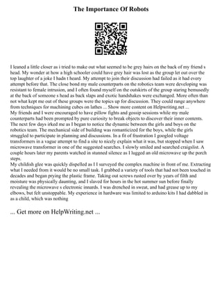 The Importance Of Robots
I leaned a little closer as i tried to make out what seemed to be grey hairs on the back of my friend s
head. My wonder at how a high schooler could have grey hair was lost as the group let out over the
top laughter of a joke I hadn t heard. My attempt to join their discussion had failed as it had every
attempt before that. The close bond my male counterparts on the robotics team were developing was
resistant to female intrusion, and I often found myself on the outskirts of the group staring bemusedly
at the back of someone s head as back slaps and exotic handshakes were exchanged. More often than
not what kept me out of these groups were the topics up for discussion. They could range anywhere
from techniques for machining cubes on lathes ... Show more content on Helpwriting.net ...
My friends and I were encouraged to have pillow fights and gossip sessions while my male
counterparts had been prompted by pure curiosity to break objects to discover their inner contents.
The next few days irked me as I began to notice the dynamic between the girls and boys on the
robotics team. The mechanical side of building was romanticized for the boys, while the girls
struggled to participate in planning and discussions. In a fit of frustration I googled voltage
transformers in a vague attempt to find a site to nicely explain what it was, but stopped when I saw
microwave transformer in one of the suggested searches. I slowly smiled and searched craigslist. A
couple hours later my parents watched in stunned silence as I lugged an old microwave up the porch
steps.
My childish glee was quickly dispelled as I I surveyed the complex machine in front of me. Extracting
what I needed from it would be no small task. I grabbed a variety of tools that had not been touched in
decades and began prying the plastic frame. Taking out screws rusted over by years of filth and
moisture was physically daunting, and I slaved for hours in the hot summer sun before finally
revealing the microwave s electronic innards. I was drenched in sweat, and had grease up to my
elbows, but felt unstoppable. My experience in hardware was limited to arduino kits I had dabbled in
as a child, which was nothing
... Get more on HelpWriting.net ...
 