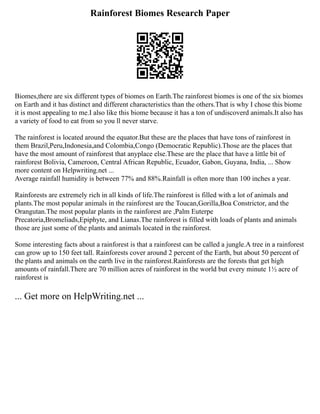 Rainforest Biomes Research Paper
Biomes,there are six different types of biomes on Earth.The rainforest biomes is one of the six biomes
on Earth and it has distinct and different characteristics than the others.That is why I chose this biome
it is most appealing to me.I also like this biome because it has a ton of undiscoverd animals.It also has
a variety of food to eat from so you ll never starve.
The rainforest is located around the equator.But these are the places that have tons of rainforest in
them Brazil,Peru,Indonesia,and Colombia,Congo (Democratic Republic).Those are the places that
have the most amount of rainforest that anyplace else.These are the place that have a little bit of
rainforest Bolivia, Cameroon, Central African Republic, Ecuador, Gabon, Guyana, India, ... Show
more content on Helpwriting.net ...
Average rainfall humidity is between 77% and 88%.Rainfall is often more than 100 inches a year.
Rainforests are extremely rich in all kinds of life.The rainforest is filled with a lot of animals and
plants.The most popular animals in the rainforest are the Toucan,Gorilla,Boa Constrictor, and the
Orangutan.The most popular plants in the rainforest are ,Palm Euterpe
Precatoria,Bromeliads,Epiphyte, and Lianas.The rainforest is filled with loads of plants and animals
those are just some of the plants and animals located in the rainforest.
Some interesting facts about a rainforest is that a rainforest can be called a jungle.A tree in a rainforest
can grow up to 150 feet tall. Rainforests cover around 2 percent of the Earth, but about 50 percent of
the plants and animals on the earth live in the rainforest.Rainforests are the forests that get high
amounts of rainfall.There are 70 million acres of rainforest in the world but every minute 1½ acre of
rainforest is
... Get more on HelpWriting.net ...
 