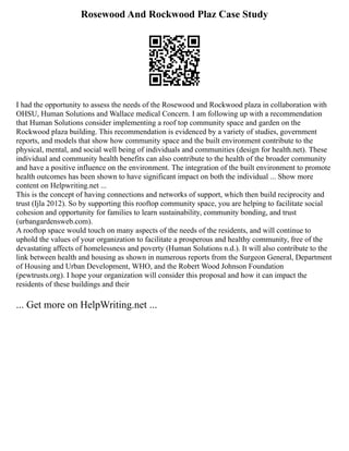 Rosewood And Rockwood Plaz Case Study
I had the opportunity to assess the needs of the Rosewood and Rockwood plaza in collaboration with
OHSU, Human Solutions and Wallace medical Concern. I am following up with a recommendation
that Human Solutions consider implementing a roof top community space and garden on the
Rockwood plaza building. This recommendation is evidenced by a variety of studies, government
reports, and models that show how community space and the built environment contribute to the
physical, mental, and social well being of individuals and communities (design for health.net). These
individual and community health benefits can also contribute to the health of the broader community
and have a positive influence on the environment. The integration of the built environment to promote
health outcomes has been shown to have significant impact on both the individual ... Show more
content on Helpwriting.net ...
This is the concept of having connections and networks of support, which then build reciprocity and
trust (Ijla 2012). So by supporting this rooftop community space, you are helping to facilitate social
cohesion and opportunity for families to learn sustainability, community bonding, and trust
(urbangardensweb.com).
A rooftop space would touch on many aspects of the needs of the residents, and will continue to
uphold the values of your organization to facilitate a prosperous and healthy community, free of the
devastating affects of homelessness and poverty (Human Solutions n.d.). It will also contribute to the
link between health and housing as shown in numerous reports from the Surgeon General, Department
of Housing and Urban Development, WHO, and the Robert Wood Johnson Foundation
(pewtrusts.org). I hope your organization will consider this proposal and how it can impact the
residents of these buildings and their
... Get more on HelpWriting.net ...
 