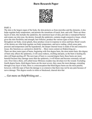 Burn Research Paper
PART A
The skin is the largest organ of the body, the skin protects us from microbes and the elements, it also
helps regulate body temperature, and permits the sensations of touch, heat, and cold. There are three
layers of skin, this includes the epidermis, the outermost layer of skin, provides a waterproof barrier
and creates our skin tone, the dermis, beneath the epidermis, contains tough connective tissue, which
gives the skin flexibility and strength, hair follicles, produce the various types of hair found
throughout our body, sweat glands, these produce sweat in response to stress and heat, blood vessels
of the dermis are what help regulate our body temperature, and nerve ending, which sense pain,
pressure and temperature and the hypodermis, the deeper internal tissue is made of fat and connective
tissue, this functions as a protective shield for ... Show more content on Helpwriting.net ...
There are three main types of burns, beginning with first degree burn, the most minor burn, this degree
of burn only affects the epidermis, it will cause redness, swelling and pain, as the burn is healing dry
skin will begin peeling off. The next type of burn is a second degree burn; these burns are more
harmful because they damage more than the epidermis, it will blister and become extremely red and
sore. Over time a thick, soft called tissue fibrinous exudate may develop over the wound. Excluding
fourth degree burns, third degree burns are the most severe, they cause the most damage, extending
through every layer of skin, there is a misconception that third degree burns are the most painful,
however, with this type of burn the damage is so extensive that there may not be any pain because of
nerve damage. This degree results in white or blackened, charred skin that
... Get more on HelpWriting.net ...
 