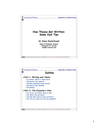 University of Toronto                                                                                  Department of Computer Science




                            How Theses Get Written:
                                Some Cool Tips

                                              Dr Steve Easterbrook
                                                  Dept of Computer Science
                                                    University of Toronto
                                                    sme@cs.toronto.edu




     © 2004-5 Steve Easterbrook. This presentation is available free for non-commercial use with attribution under a creative commons license.      1




    University of Toronto                                                                                  Department of Computer Science


                                                                  Outline
   Part 1: Writing your thesis
       (1) Context: What is a thesis (for)?
       (2) How Do I Get Started?
       (3) What Should My Thesis Contain?
       (4) How Do I Get Finished?
       (5) Summary

   Part 2: The Examiner’s View
       (1) “Uh oh, not another thesis to read…”
       (2) “What’s this one about?”
       (3) “Now there must be some corrections…”
       (4) “Let’s see, what can I ask the candidate?”




     © 1992-2005 Steve Easterbrook. This presentation is available free for non-commercial use with attribution under a creative commons license.   2




                                                                                                                                                        1
 