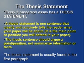 The Thesis StatementThe Thesis Statement

Every 5-paragraph essay has aEvery 5-paragraph essay has a THESISTHESIS
STATEMENT.STATEMENT.

A thesis statement is one sentence thatA thesis statement is one sentence that
clearly and concisely tells the reader whatclearly and concisely tells the reader what
your paper will be about. (It is the main pointyour paper will be about. (It is the main point
or position you will defend in your paper).or position you will defend in your paper).

The thesis sentence shouldThe thesis sentence should argue aargue a
point/positionpoint/position, not summarize information or, not summarize information or
facts.facts.
The thesis statement is usually found in theThe thesis statement is usually found in the
first paragraphfirst paragraph
 