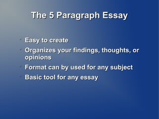 The 5 Paragraph EssayThe 5 Paragraph Essay

Easy to createEasy to create

Organizes your findings, thoughts, orOrganizes your findings, thoughts, or
opinionsopinions

Format can by used for any subjectFormat can by used for any subject

Basic tool for any essayBasic tool for any essay
 