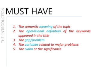 THEINTRODUCTION
MUST HAVE
1. The semantic meaning of the topic
2. The operational definition of the keywords
appeared in the title
3. The gap/problem
4. The variables related to major problems
5. The claim or the significance
 