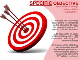 SPECIFIC OBJECTIVE
“1. To assess the knowledge
level among IT companies
on the stipulated IT policy
during practicing the ICT-
related business activities.
2.To assess the IT policy
implementation status of IT
companies performing ICT-
related business
3.To analyse the statistical
association between IT
policy knowledge level and
IT implementation status in
IT companies performing
ICT-related business”
…detail action B through
a set of activities
(normally 2-4)
 