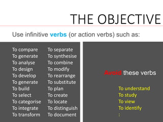 Use infinitive verbs (or action verbs) such as:
THE OBJECTIVE
To compare
To generate
To analyse
To design
To develop
To generate
To build
To select
To categorise
To integrate
To transform
To understand
To study
To view
To identify
:
Avoid these verbs
To separate
To synthesise
To combine
To modify
To rearrange
To substitute
To plan
To create
To locate
To distinguish
To document
 