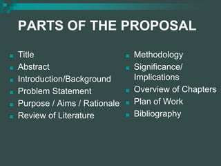 PARTS OF THE PROPOSAL
■ Title
■ Abstract
■ Introduction/Background
■ Problem Statement
■ Purpose / Aims / Rationale
■ Review of Literature
■ Methodology
■ Significance/
Implications
■ Overview of Chapters
■ Plan of Work
■ Bibliography
 