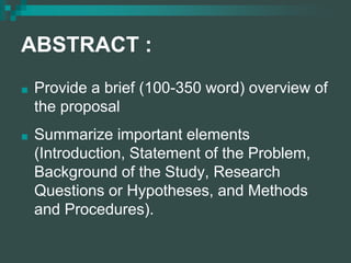 ABSTRACT :
■ Provide a brief (100-350 word) overview of
the proposal
■ Summarize important elements
(Introduction, Statement of the Problem,
Background of the Study, Research
Questions or Hypotheses, and Methods
and Procedures).
 