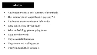 Abstract
▪ An abstract presents a brief summary of your thesis.
▪ This summary is no longer than 2-3 pages of A4
▪ An abstract never contains new information
▪ Write the objective of your study
▪ What methodology you are going to use
▪ Have more keywords
▪ Only essential information
▪ No grammar and spelling errors
▪ what you did and how you did it
 