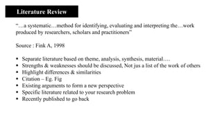 Literature Review
“…a systematic…method for identifying, evaluating and interpreting the…work
produced by researchers, scholars and practitioners”
Source : Fink A, 1998
▪ Separate literature based on theme, analysis, synthesis, material….
▪ Strengths & weaknesses should be discussed, Not jus a list of the work of others
▪ Highlight differences & similarities
▪ Citation – Eg. Fig
▪ Existing arguments to form a new perspective
▪ Specific literature related to your research problem
▪ Recently published to go back
 