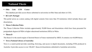 ▪ Ohio Link ETD Center
This database provides access theses submitted to universities in Ohio State and others in USA.
▪ RCAAP: Portugal
This portal serves as a union catalog with digital contents from more than 30 institutions which includes theses and
dissertations.
▪ Theses Collection Wales
The Theses Collection Wales includes approximately 50,000 theses and dissertations which have been presented for
postgraduate degrees & PhDs in higher educational institutions (HEIs) in Wales.
▪ Theses.fr
The theses.fr is the search engine of doctoral theses in France maintained by ABES. It contains over 66,000 theses.
▪ Trove (National Library of Australia)
Trove is a search portal provides searching, browsing, and access to digital documents, including ETDs produced in
Australia. It provides access to over 106,665+ theses & dissertations submitted to Australian universities.
National Thesis
 